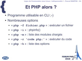 Ligne de Commandes sous Linux : indispensable ! – Pascal MARTIN – 64
{ Et PHP alors ?
● Programme utilisable en CLI ;-)
● Nombreuses options
● « php -f fichier.php » : exécuter un fichier
● « php -i » : phpinfo()
● « php -m » : liste des modules chargés
● « php -r 'code php;' » : exécuter du code
● « php -h » : liste des options
 