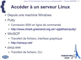 Ligne de Commandes sous Linux : indispensable ! – Pascal MARTIN – 7
{ Accéder à un serveur Linux
● Depuis une machine Windows
● Putty
● Connexion SSH en ligne de commande
● http://www.chiark.greenend.org.uk/~sgtatham/putty/
● WinSCP
● Transfert de fichiers, interface graphique
● http://winscp.net/
● pscp.exe
● Transfert de fichiers, CLI
 