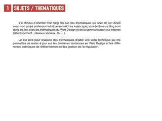 SUJETS / THEMATIQUEs1
J’ai choisis d’orienter mon blog pro sur des thématiques qui sont en lien direct
avec mon projet professionnel et personnel. Les sujets que j’aborde dans ce blog sont
donc en lien avec les thématiques du Web Design et de la communication sur internet
(référencement , réseaux sociaux, etc .. ).
Le but sera pour chacune des thématiques d’tablir une veille technique qui me
permetttra de rester à jour sur les dernières tendances en Web Design et les diffé-
rentes techniques de référencement et des gestion de l’e-réputation.
 