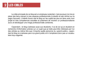 LES CIBLES2
La cible principale de ce blog est un employeur potentiel, c’est pourquoi j’ai mis en
place des liens menant à mes espaces professionnels (LinkedIn et site vitrine) sur la
page d’accueil). L’intérêt d’avoir axé le blog sur les sujets les plus en liens avec mon
projet et mes compétences actuelles et justement de montrer un professionnalisme
accru et développer une image professionnelle cohérente.
Cependant , le blog s’adresse aussi aux étudiants, il va de soi qu’un étudiant en
recherche d’information précise sur un sujet que je traite peut être intéressé par l’un
des articles au même titre que n’importe quelle personne du «grand public», cepen-
dant le blog ne s’adresse pas à ce grand public et il n’emploiera donc pas un vocabu-
laire trop vulgarisé.
 
