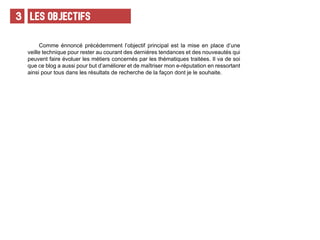 LES OBJECTIFS3
Comme énnoncé précédemment l’objectif principal est la mise en place d’une
veille technique pour rester au courant des dernières tendances et des nouveautés qui
peuvent faire évoluer les métiers concernés par les thématiques traitées. Il va de soi
que ce blog a aussi pour but d’améliorer et de maîtriser mon e-réputation en ressortant
ainsi pour tous dans les résultats de recherche de la façon dont je le souhaite.
 