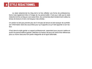 STYLE REDACTIONNEL4
Le style redactionnel du blog doit à la fois refletter une forme de professionna-
lisme mais également être à l’image de ma personnalité. C’est pour celà que le style
rédactionnel de ce blog se veut assez libre, les contraintes étant évidemment celles du
temps de lecture et donc de longueur des articles :
Un article ne doit pas prendre plus de 5 minutes de lecture et doit essayer de synthèti-
ser l’information dans les sous-titres pour qu’il apporte ce qu’il doit apporter à son lec-
teur.
Il faut dans le style garder un aspect professionnel, cependant pour pouvoir mettre en
avant ma personnalité et garder l’attention du lecteur les jeux de mots et les références
plus ou moins obscures font partie intégrante de la ligne éditorialle.
 