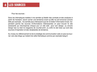 LeS SOURCES6
Pour les sources :
Dans les thématiques traitées il me semble qu’établir des contsats et des analyses à
partir de l’existant, savoir cerner une tendance avant qu’elle ne soit ennoncé comme
telle par exemple , me semble plus intéressant que de re-traiter l’information brute. Ce-
pendant parmis les sources d’informations intéressantes on peut trouver le site
awwwards qui récompense chaque jour un site web pour son design, ou encore
design taxi ou bien le magazine de counter-print ,ou enfin le site fubiz qui sont des
sources d’inspiration et des récéptacles de tendance.
Au niveau du référencement et de la stratégie de communication web on peut se tour-
ner vers des blogs qui traitent de cette thématique comme par exemple keeg.fr.
 