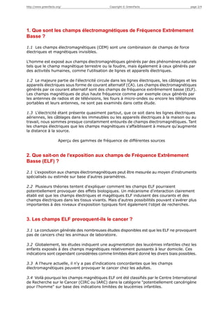 http://www.greenfacts.org/                      Copyright © GreenFacts                     page 2/4




1. Que sont les champs électromagnétiques de Fréquence Extrêmement
Basse ?

1.1 Les champs électromagnétiques (CEM) sont une combinaison de champs de force
électriques et magnétiques invisibles.

L'homme est exposé aux champs électromagnétiques générés par des phénomènes naturels
tels que le champ magnétique terrestre ou la foudre, mais également à ceux générés par
des activités humaines, comme l'utilisation de lignes et appareils électriques.

1.2 Le majeure partie de l'électricité circule dans les lignes électriques, les câblages et les
appareils électriques sous forme de courant alternatif (CA). Les champs électromagnétiques
générés par ce courant alternatif sont des champs de fréquence extrêmement basse (ELF).
Les champs magnétiques de plus haute fréquence comme par exemple ceux générés par
les antennes de radios et de télévisions, les fours à micro-ondes ou encore les téléphones
portables et leurs antennes, ne sont pas examinés dans cette étude.

1.3 L'électricité étant présente quasiment partout, que ce soit dans les lignes électriques
aériennes, les câblages dans les immeubles ou les appareils électriques à la maison ou au
travail, nous sommes presque constamment entourés de champs électromagnétiques. Tant
les champs électriques que les champs magnétiques s'affaiblissent à mesure qu'augmente
la distance à la source.

                       Aperçu des gammes de fréquence de différentes sources


2. Que sait-on de l'exposition aux champs de Fréquence Extrêmement
Basse (ELF) ?

2.1 L'exposition aux champs électromagnétiques peut être mesurée au moyen d'instruments
spécialisés ou estimée sur base d'autres paramètres.

2.2 Plusieurs théories tentent d'expliquer comment les champs ELF pourraient
potentiellement provoquer des effets biologiques. Un mécanisme d'interaction clairement
établi est que les champs électriques et magétiques ELF induisent des courants et des
champs électriques dans les tissus vivants. Mais d'autres possibilités pouvant s'avérer plus
importantes à des niveaux d'exposition typiques font également l'objet de recherches.


3. Les champs ELF provoquent-ils le cancer ?

3.1 La conclusion générale des nombreuses études disponibles est que les ELF ne provoquent
pas de cancers chez les animaux de laboratoire.

3.2 Globalement, les études indiquent une augmentation des leucémies infantiles chez les
enfants exposés à des champs magnétiques relativement puissants à leur domicile. Ces
indications sont cependant considérées comme limitées étant donné les divers biais possibles.

3.3 A l'heure actuelle, il n'y a pas d'indications concordantes que les champs
électromagnétiques peuvent provoquer le cancer chez les adultes.

3.4 Voilà pourquoi les champs magnétiques ELF ont été classifiés par le Centre International
de Recherche sur le Cancer (CIRC ou IARC) dans la catégorie "potentiellement cancérigène
pour l'homme" sur base des indications limitées de leucémies infantiles.
 