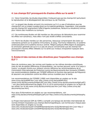 http://www.greenfacts.org/                    Copyright © GreenFacts                      page 3/4




4. Les champs ELF provoquent-ils d'autres effets sur la santé ?

4.1 Dans l'ensemble, les études disponibles n'indiquent pas que les champs ELF perturbent
la reproduction et le développement des animaux ou de l'homme.

4.2 La plupart des études arrivent à la conclusion qu'il n'y a pas d'indications que les
champs ELF ont un impact nuisible direct sur le matériel génétique. Cependant, il est possible
que les champs ELF augmentent l'effet d'agents (substances, facteurs ou situations) connus
pour induire des mutations ou tumeurs.

4.3 De nombreuses études ont été menées sur des animaux de laboratoire pour examiner
les effets non-cancéreux, mais elles n'ont pas révélé d'effets concordants.

4.4 Parmi les études menées sur des personnes, beaucoup comprenaient des tests sur
volontaires portant sur le système immunitaire, le sang, l'hormone mélatonine, le système
cardiovasculaire et le système nerveux central. Malgré quelques effets légers et passagers,
la conclusion générale est qu'il n'y a pas de preuve convaincante que les champs ELF
provoquent d'autres effets néfastes sur la santé aux niveaux d'exposition typiques dans
l'environnement.


5. Existe-t-il des normes et des directives pour l'exposition aux champs
ELF ?

Dans de nombreux pays, les normes sont basées sur les mêmes données scientifiques,
mais du fait de petites différences d'interprétation, ces normes peuvent varier d'un pays à
l'autre. La plupart d'entre eux utilisent comme référence les recommandations de la
Commission Internationale de Protection contre les Rayonnements Non Ionisants (ICNIRP).
Les recommandations établies par l'ICNIRP diffèrent en fonction des gammes de fréquence
et assurent une protection contre les effets connus nuisibles pour la santé.

Les recommandations de l'ICNIRP (1998) sont disponibles en anglais sur le site
www.icnirp.de/pubEMF.htm [voir http://www.icnirp.de/pubEMF.htm]
(www.icnirp.de/documents/emfgdl.pdf [voir http://www.icnirp.de/documents/emfgdl.pdf])
- voir plus particulièrement les pages 15 à 21 et le communiqué en anglais sur la façon de
les utiliser sur le site www.icnirp.de/documents/use.htm [voir http://www.icnirp.de/
documents/use.htm].

Pour plus d'informations en anglais sur ces recommandations, voir
www.icnirp.de/documents/philosophy.pdf [voir http://www.icnirp.de/documents/philosophy.
pdf]

Le Projet International CEM de l'OMS a compilé une banque de données internationale de
normes limitant l'exposition aux champs électromagnétiques. Les normes pour chaque pays
sont disponibles en anglais sur le site
www.who.int/docstore/peh-emf/EMFStandards/who-0102/Worldmap5.htm [voir http://
www.who.int/docstore/peh-emf/EMFStandards/who-0102/Worldmap5.htm].
 