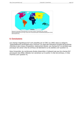 http://www.greenfacts.org/                                   Copyright © GreenFacts       page 4/4




    Banque de données internationale de normes limitant l'exposition aux champs
    électromagnétiques [voir http://www.who.int/docstore/peh-emf/EMFStandards/who-0102/
    Worldmap5.htm]




6. Conclusions

Les champs magnétiques ELF sont classifiés par le CIRC (ou IARC) dans la catégorie
"potentiellement cancérigène pour l'homme" sur base des indications limitées de leucémies
infantiles à des niveaux d'exposition relativement élevés. Les champs ELF ne semblent pas
provoquer de cancer chez les animaux de laboratoire ou les adultes (voir question 3).

Dans l'ensemble, les nombreuses études disponibles n'indiquent pas que les champs ELF
provoquent des effets néfastes non cancéreux sur la santé, ni chez les animaux, ni chez
l'homme (voir question 4).
 