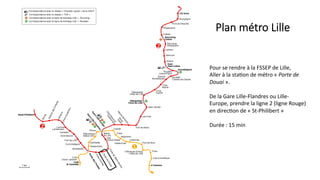 Plan  métro  Lille
Pour	
  se	
  rendre	
  à	
  la	
  FSSEP	
  de	
  Lille,	
  	
  
Aller	
  à	
  la	
  sta5on	
  de	
  métro	
  «	
  Porte	
  de	
  
Douai	
  ».	
  
	
  
De	
  la	
  Gare	
  Lille-­‐Flandres	
  ou	
  Lille-­‐
Europe,	
  prendre	
  la	
  ligne	
  2	
  (ligne	
  Rouge)	
  
en	
  direc5on	
  de	
  «	
  St-­‐Philibert	
  »	
  	
  
	
  
Durée	
  :	
  15	
  min	
  
 