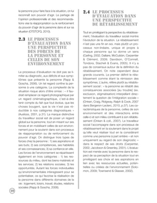 la personne pour faire face à la situation, on lui
                                                           2.4 Le processus
     reconnaît son pouvoir d’agir. Le partage de
                                                               d’évaluation dans
     l’opinion professionnelle et des recommanda-
                                                               une perspective
     tions vise la réappropriation ou le renforcement
                                                               de rétablissement
     du pouvoir d’agir de la personne dans et sur sa
     situation (OTSTCFQ, 2010).                            Tout en privilégiant la perspective du rétablisse-
                                                           ment, l’évaluation du travailleur social montre
     2.3 Le processus                                      l’évolution de la situation. Le rétablissement
         d’évaluation DANS                                 n’est pas une fin en soi, mais plutôt un pro-
         UNE PERSPECTIVE                                   cessus non-linéaire, unique et propre à
         DES forces de                                     chaque personne qui lui donne un sens
         la personne ET                                    (Carling, 2002; Dallaire, McCubbin, Carpentier
         celles DE SON                                     & Clément, 2009; Davidson, O’Connell,
         ENVIRONNEMENT                                     Tondora, Stacheli & Evans, 2005). Il n’y a
                                                           pas de consensus autour de la définition du
     Le processus d’évaluation ne doit pas se li-          rétablissement. On note cependant deux
     miter au diagnostic, aux déficits et aux symp-        grands courants. Le premier définit le réta-
     tômes que présente la personne (Rapp &                blissement comme étant la rémission des
     Goscha, 2006). Un tel regard confine la per-          symptômes. L’autre, réfère plutôt au rétablis-
     sonne à une catégorie. La complexité de la            sement social : « la personne se rétablit des
     situation risque alors d’être omise : « il fau-       conséquences associées [au trouble] (ex.
     drait remplacer ce regard photographique par          exclusion, stigmatisation) interpellant direc-
     un regard cinématographique, c’est-à-dire             tement la question de l’intégration sociale »
     tenir compte du fait que tout évolue, que les         (Onken, Craig, Ridgway, Ralph & Cook, 2007
     choses bougent, que la vie n’est pas ré-              dans Bergeron-Leclerc, 2010, p.37). Les ca-
     ductible à nos catégories diagnostiques »             ractéristiques de la personne, celles de son
     (Ausloos, 2001, p.31). La marque distinctive          environnement et des interactions entre
     du travailleur social est de poser un regard          celle-ci et son milieu contribuent à son rétablis-
     global sur la personne, tout en misant sur ses        sement (Onken & coll., 2007). Le travailleur
     forces et en mobilisant celles de son environ-        social l’accompagne dans son processus de
     nement pour la soutenir dans son processus            rétablissement en la soutenant dans le projet
     de réappropriation ou de renforcement du              qu’elle veut réaliser tout en la considérant
     pouvoir d’agir. On distingue trois types de           comme une personne à part entière – et non
     forces chez la personne : 1) ses aspirations et       uniquement au regard de son diagnostic –
     ses buts; 2) ses compétences, ses habiletés           dans le respect de ses droits (Carpenter,
     et ses connaissances; 3) sa confiance en elle.        2002; Jacobson & Greenley, 2001). L’évalua-
     Les forces de l’environnement se répartissent         tion est menée avec la personne dans le res-
     également en trois catégories : 1) les res-           pect de sa perception de la situation tout en
     sources du milieu, dont les biens matériels et        privilégiant ses choix et ses aspirations en
     les services; 2) les relations sociales; 3) les       lien avec les ressources actuelles, poten-
     opportunités. Autant les forces individuelles         tielles ou créées de l’environnement (Solo-
     qu’environnementales interagissent pour se            mon, 2009; Townsend & Glasser, 2002).
     potentialiser, ce qui favorise la réalisation de
     la personne dans différents domaines de la
     vie : logement, loisirs, travail, études, relations
     sociales (Rapp & Goscha, 2006).
10
 