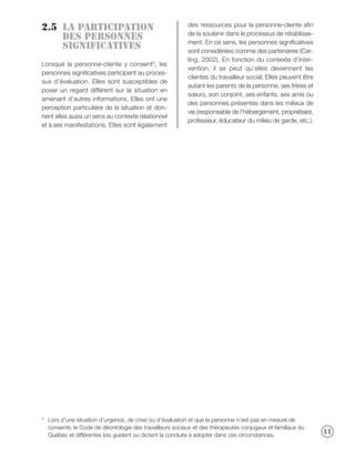 des ressources pour la personne-cliente afin
2.5 La participation
                                                            de la soutenir dans le processus de rétablisse-
    des personnes
                                                            ment. En ce sens, les personnes significatives
    significatives                                          sont considérées comme des partenaires (Car-
                                                            ling, 2002). En fonction du contexte d’inter-
Lorsque la personne-cliente y consent5, les
                                                            vention, il se peut qu’elles deviennent les
personnes significatives participent au proces-
                                                            clientes du travailleur social. Elles peuvent être
sus d’évaluation. Elles sont susceptibles de
                                                            autant les parents de la personne, ses frères et
poser un regard différent sur la situation en
                                                            sœurs, son conjoint, ses enfants, ses amis ou
amenant d’autres informations. Elles ont une
                                                            des personnes présentes dans les milieux de
perception particulière de la situation et don-
                                                            vie (responsable de l’hébergement, propriétaire,
nent elles aussi un sens au contexte relationnel
                                                            professeur, éducateur du milieu de garde, etc.).
et à ses manifestations. Elles sont également




5
    Lors d’une situation d’urgence, de crise ou d’évaluation et que la personne n’est pas en mesure de
    consentir, le Code de déontologie des travailleurs sociaux et des thérapeutes conjugaux et familiaux du
    Québec et différentes lois guident ou dictent la conduite à adopter dans ces circonstances.
                                                                                                                 11
 