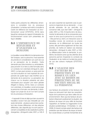 3e partie
     Les considérations cliniques



     Cette partie présente les différentes dimen-         est alors essentiel de reprendre avec la per-
     sions à considérer lors du processus                 sonne la trajectoire de sa demande : « à qui
     d’évaluation. Le lecteur est invité à consulter le   est-elle adressée, de qui vient-elle, qui
     Cadre de référence de l’évaluation du fonc-          concerne-t-elle, que vise-t-elle? » (Amiguet &
     tionnement social (OTSTCFQ, 2010) dans               Julier, 2007, p.140). Il importe donc de docu-
     lequel les rubriques du rapport d’évaluation du      menter la demande et de la comprendre pour
     fonctionnement social sont présentées de             saisir le sens que la personne lui accorde.
     façon détaillée.                                     « Elle permet au client, en interaction avec le
                                                          travailleur social, de construire sa propre
     3.1 L’importance de                                  demande, en la différenciant de toutes les
         réfléchir et                                     autres; elle permettra également de fixer des
         d’analyser la                                    priorités, de mettre en relation ces diverses
         demande                                          demandes » (Amiguet & Julier, 2007, p.140).
                                                          La différenciation entre la demande, le pro-
     Le travailleur social réfléchit à la demande et en   blème, les besoins ainsi que les attentes de la
     fait l’analyse, avec la personne. Il est essentiel   personne permet d’expliciter le contexte de
     de prendre en considération son point de vue         l’évaluation et de mettre en lumière les points
     et sa perception de la situation. Cette              de vue des acteurs impliqués (OTSTCFQ,
     demande peut être évolutive ou ambivalente,          2010).
     peut provenir d’un tiers ou être formulée dans
     un contexte non-volontaire (Amiguet & Julier,        3.2 L’analyse des
     2007). Le tiers peut amener un autre point de            facteurs de
     vue de la situation et il est impératif de com-          protection et de
     prendre de quelle façon cela interfère sur la            risque en lien
     demande de la personne. La perception de                 avec le besoin de
     chacun sur la situation présente est alors               protection ou de
     nécessaire pour acquérir une vision globale              soutien social de
     (Regehr & Glancy, 2010). Dans un contexte                la personne
     non-volontaire, le travailleur social encourage
     la personne à formuler une demande, à déve-          Les facteurs de protection et les facteurs de
     lopper son projet de vie et il en tient compte       risque se retrouvent tant dans les caractéris-
     lors du processus d’évaluation.                      tiques de la personne que dans celles de son
                                                          environnement. Alors que les facteurs de pro-
      « Il apparaît d’ores et déjà que bien souvent le    tection influencent positivement la situation, les
     travailleur social n’est pas interpellé par une      facteurs de risque ont pour effet de favoriser
     seule demande : plusieurs personnes souhai-          l’apparition, le maintien ou l’aggravation d’une
     tent des choses différentes, ont des attentes        situation-problématique (Timberlake & coll.,
     différentes, des objectifs [qui ne sont pas] for-    2008). En tenant compte autant des facteurs de
     cément compatibles et des explications parfois       protection que des facteurs de risque, le travail-
12   divergentes » (Amiguet & Julier, 2007, p.140). Il    leur social dresse un portrait d’ensemble de la
 