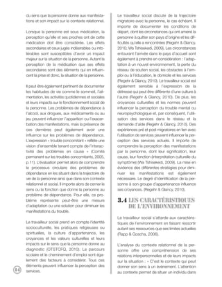 du sens que la personne donne aux manifesta-           Le travailleur social discute de la trajectoire
     tions et son impact sur le contexte relationnel.       migratoire avec la personne, le cas échéant. Il
                                                            importe de documenter les conditions de
     Lorsque la personne est sous médication, la            départ, dont les circonstances qui ont amené la
     perception qu’elle et ses proches ont de cette         personne à quitter son pays d’origine et les dif-
     médication doit être considérée. Les effets            ficultés qu’elle a rencontrées (Regehr & Glancy,
     secondaires et ceux jugés indésirables ou into-        2010; Wa Tshisekedi, 2009). Les circonstances
     lérables sont susceptibles d’avoir un impact           entourant l’arrivée dans le pays d’accueil sont
     majeur sur la situation de la personne. Autant la      également à prendre en considération : l’adap-
     perception de la médication que ses effets             tation à un nouvel environnement, la perte du
     secondaires sont des éléments qui en influen-          réseau de soutien social, les obstacles à l’em-
     cent la prise et donc, la situation de la personne.    ploi ou à l’éducation, le domicile et les services
                                                            (Regehr & Glancy, 2010). Le travailleur social est
     Il peut être également pertinent de documenter         également sensible à l’expression de la
     les habitudes de vie comme le sommeil, l’ali-          détresse qui peut être différente d’une culture à
     mentation, les activités quotidiennes et sociales      l’autre (Regehr & Glancy, 2010). De plus, les
     et leurs impacts sur le fonctionnement social de       croyances culturelles et les normes peuvent
     la personne. Les problèmes de dépendance à             influencer la perception du trouble mental ou
     l’alcool, aux drogues, aux médicaments ou au           neuropsychologique et, par conséquent, l’utili-
     jeu peuvent influencer l’apparition ou l’exacer-       sation des services dans le réseau et la
     bation des manifestations, mais la présence de         demande d’aide (Regehr & Glancy, 2010). Des
     ces dernières peut également avoir une                 expériences pré et post migratoires en lien avec
     influence sur les problèmes de dépendance.             l’utilisation de services peuvent influencer la per-
     L’expression « trouble concomitant » reflète une       ception des services actuels. Il importe de
     vision d’ensemble tenant compte de l’interac-          comprendre la perception des manifestations
     tivité des problèmes en cause » (Comité                par la personne, dont leur signification, leur
     permanent sur les troubles concomitants, 2005,         cause, leur fonction (interprétation culturelle du
     p.11). L’évaluation permet alors de comprendre         symptôme) (Wa Tshisekedi, 2009). La mise en
     le processus circulaire des problèmes de               évidence des différentes stratégies pour dimi-
     dépendance en les situant dans la trajectoire de       nuer les manifestations est également
     vie de la personne ainsi que dans son contexte         nécessaire. Le degré d’identification de la per-
     relationnel et social. Il importe alors de cerner le   sonne à son groupe d’appartenance influence
     sens ou la fonction que donne la personne au           ses croyances. (Regehr & Glancy, 2010).
     problème de dépendance. Pour elle, ce pro-
     blème représente peut-être une mesure                  3.4 Les caractéristiques
     d’adaptation ou une solution pour diminuer les             de l’environnement
     manifestations du trouble.
                                                            Le travailleur social s’attarde aux caractéris-
     Le travailleur social prend en compte l'identité       tiques de l’environnement en faisant ressortir
     socioculturelle, les pratiques religieuses ou          autant ses ressources que ses limites actuelles
     spirituelles, la culture d’appartenance, les           (Rapp & Goscha, 2006).
     croyances et les valeurs culturelles et leurs
     impacts sur le sens que la personne donne au           L’analyse du contexte relationnel de la per-
     diagnostic (OTSTCFQ, 2010). Le parcours                sonne offre une compréhension de ses
     scolaire et le cheminement d’emploi sont éga-          relations interpersonnelles et de leurs impacts
     lement des facteurs à considérer. Tous ces             sur la situation : « C’est le contexte qui peut
     éléments peuvent influencer la perception des          donner son sens à un évènement. L’attention
14   services.                                              au contexte permet de situer un individu dans
 