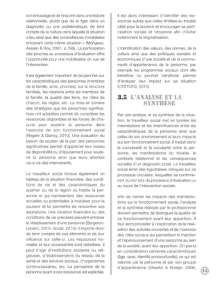 son entourage et de l’inscrire dans une histoire   Il est alors intéressant d’identifier des res-
relationnelle, plutôt que de le figer dans un      sources autres que celles limitées au trouble
diagnostic ou une problématique, de tenir          ciblé pour la soutenir et encourager sa parti-
compte de la culture dans laquelle la situation    cipation sociale et citoyenne afin d’éviter
a lieu ainsi que des circonstances immédiates      notamment la stigmatisation.
entourant cette même situation » (Mongeau,
Asselin & Roy, 2007, p.198). La participation      L’identification des valeurs, des normes, de la
des proches au processus d’évaluation offre        culture ainsi que des politiques sociales et
l’opportunité pour une mobilisation en vue de      économiques d’une société et de la commu-
l’intervention.                                    nauté d’appartenance de la personne, par
                                                   exemple les programmes sociaux dont elle
Il est également important de se pencher sur       bénéficie ou pourrait bénéficier, permet
les caractéristiques des personnes (membres        d’analyser leur impact sur sa situation
de la famille, amis, proches), sur la structure    (OTSTCFQ, 2010).
familiale, les relations entre les membres de
la famille, la qualité des liens, les rôles de     3.5 L’analyse et la
chacun, les règles, etc. La mise en lumière                synthèse
des stratégies que les personnes significa-
tives ont adoptées permet de considérer les        Par son analyse et sa synthèse de la situa-
ressources disponibles et les forces de cha-       tion, le travailleur social met en lumière les
cune pour soutenir la personne dans                interrelations et les interinfluences entre les
l’exercice de son fonctionnement social            caractéristiques de la personne ainsi que
(Regehr & Glancy, 2010). Une évaluation du         celles de son environnement et leurs impacts
besoin de soutien de la part des personnes         sur son fonctionnement social. Il traduit donc
significatives permet d’apprécier leur niveau      la complexité et la circularité entre la per-
de disponibilité ou d’épuisement pour soute-       sonne, les manifestations du trouble, le
nir la personne ainsi que leurs attentes           contexte relationnel et les conséquences
vis-à-vis des intervenants.                        sociales d’un diagnostic posé. Le travailleur
                                                   social émet des hypothèses cliniques sur ce
Le travailleur social brosse également un          processus circulaire, lesquelles se confirme-
tableau de la situation financière, des condi-     ront ou non lors du processus d’évaluation ou
tions de vie et des caractéristiques du            au cours de l’intervention sociale.
quartier ou de la région où habite la per-
sonne et qui représentent des ressources           Afin de cerner les impacts des manifesta-
actuelles ou potentielles à mobiliser pour la      tions sur le fonctionnement social, l’analyse
soutenir et lui permettre de rencontrer ses        et la synthèse réalisée par le professionnel
aspirations. Une situation financière ou des       doivent permettre de distinguer la qualité de
conditions de vie précaires peuvent entraver       ce fonctionnement avant leur apparition. Il
le rétablissement d’une personne (Bergeron-        faut alors procéder à l’exploration de la réali-
Leclerc, 2010; Gould, 2010); il importe donc       sation des activités courantes et de l’exercice
de tenir compte de ces éléments et de leur         des rôles sociaux qui permettent le maintien
influence sur celle-ci. Les ressources for-        et l’épanouissement d’une personne au sein
melles et leur accessibilité sont détaillées. Il   de la société, avant leur apparition. On prend
peut s’agir d’institutions scolaires ou reli-      en considération certaines caractéristiques
gieuses, d’établissements du réseau de la          (âge, sexe, identité socioculturelle), ce qui est
santé et des services sociaux, d’organismes        valorisé par la personne et par son groupe
communautaires, etc. La perception de la           d’appartenance (Sheafor & Horejsi, 2006;
personne quant à ces ressources est explicitée.                                                        15
 