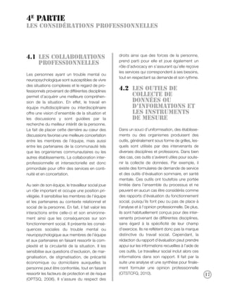 4e partie
Les considérations professionnelles



                                                     droits ainsi que des forces de la personne,
4.1 Les collaborations
                                                     prend parti pour elle et joue également un
    professionnelles
                                                     rôle d’advocacy en s’assurant qu’elle reçoive
                                                     les services qui correspondent à ses besoins,
Les personnes ayant un trouble mental ou
                                                     tout en respectant sa demande et son rythme.
neuropsychologique sont susceptibles de vivre
des situations complexes et le regard de pro-
fessionnels provenant de différentes disciplines
                                                     4.2 Les outils de
permet d’acquérir une meilleure compréhen-               collecte de
sion de la situation. En effet, le travail en            données ou
équipe multidisciplinaire ou interdisciplinaire          d’informations et
offre une vision d’ensemble de la situation et           les instruments
les discussions y sont guidées par la                    de mesure
recherche du meilleur intérêt de la personne.
Le fait de placer cette dernière au cœur des         Dans un souci d’uniformisation, des établisse-
discussions favorise une meilleure concertation      ments ou des organismes produisent des
entre les membres de l’équipe, mais aussi            outils, généralement sous forme de grilles, les-
entre les partenaires de la communauté tels          quels sont utilisés par des intervenants de
que les organismes communautaires ou les             diverses disciplines et professions. Dans bien
autres établissements. La collaboration inter-       des cas, ces outils s’avèrent utiles pour soute-
professionnelle et intersectorielle est donc         nir la collecte de données. Par exemple, il
primordiale pour offrir des services en conti-       existe des formulaires de demande de service
nuité et en concertation.                            et des outils d’évaluation sommaire, en santé
                                                     mentale. Ces outils ont toutefois une portée
Au sein de son équipe, le travailleur social joue    limitée dans l’ensemble du processus et ne
un rôle important et occupe une position pri-        peuvent en aucun cas être considérés comme
vilégiée. Il sensibilise les membres de l’équipe     des rapports d’évaluation du fonctionnement
et les partenaires au contexte relationnel et        social, puisqu’ils font peu ou pas de place à
social de la personne. En fait, il fait valoir les   l’analyse et à l’opinion professionnelle. De plus,
interactions entre celle-ci et son environne-        ils sont habituellement conçus pour des inter-
ment ainsi que les conséquences sur son              venants provenant de différentes disciplines,
fonctionnement social. Il présente les consé-        sans égard à la spécificité de leur champ
quences sociales du trouble mental ou                d’exercice. Ils ne reflètent donc pas la marque
neuropsychologique aux membres de l’équipe           distinctive du travail social. Cependant, la
et aux partenaires en faisant ressortir la com-      rédaction du rapport d’évaluation peut prendre
plexité et la circularité de la situation. Il les    appui sur les informations recueillies à l’aide de
sensibilise aux questions d’exclusion, de mar-       ces outils. Le travailleur social inclut alors ces
ginalisation, de stigmatisation, de précarité        informations dans son rapport. Il fait par la
économique ou domiciliaire auxquelles la             suite une analyse et une synthèse pour finale-
personne peut être confrontée, tout en faisant       ment formuler une opinion professionnelle
ressortir les facteurs de protection et de risque    (OTSTCFQ, 2010).                                     17
(OPTSQ, 2006). Il s’assure du respect des
 