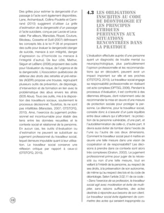 Des grilles pour estimer la dangerosité d’un
                                                         4.3 Les obligations
     passage à l’acte sont également disponibles.
                                                             inscrites au code
     Lane, Archambault, Collins-Poulette et Cami-
     rand (2010) suggèrent d’utiliser La grille
                                                             de déontologie et
     d’estimation de la dangerosité d’un passage
                                                             les principes
     à l’acte suicidaire, conçue par Lavoie et Leca-         éthiques
     valier. Par ailleurs, Marsolais, Riopel, Couture,       pertinents aux
     Bilodeau, Cossette et Dutil (2007) définissent          situations
     les concepts liés à la loi P-38 et proposent            rencontrées dans
     des outils pour évaluer la dangerosité (danger          La pratique
     de suicide, menace à son intégrité, danger
     d’agression ou d’homicide ou menace à               L’évaluation effectuée auprès d’une personne
     l’intégrité d’autrui). De leur côté, Mathur,        ayant un diagnostic de trouble mental ou
     Séguin et LeBlanc (2006) proposent des outils       neuropsychologique, plus particulièrement
     pour l’évaluation du risque, de l’urgence et de     l’opinion professionnelle et les recommanda-
     la dangerosité. L’Association québécoise de         tions qui en découlent, peuvent avoir un
     défense des droits des retraités et pré-retrai-     impact important sur elle et ses proches
     tés (AQDR) propose une trousse, regroupant          (OTSTCFQ, 2010). Le travailleur social engage
     plusieurs outils de prévention, de dépistage,       sa responsabilité professionnelle en réalisant
     d'intervention et de formation en lien avec la      cet acte complexe (OPTSQ, 2006). Pendant le
     problématique des abus envers les aînés             processus d’évaluation, il est confronté à des
     (SOS Abus). Tous ces outils, mis à la disposi-      dilemmes éthiques, dont notamment celui de
     tion des travailleurs sociaux, soutiennent le       recommander la mise en œuvre d’une mesure
     processus décisionnel. Toutefois, ils ne sont       de protection sociale pour protéger la per-
     pas infaillibles (Marsolais, 2007; OTSTCFQ,         sonne. Le dilemme, pour le travailleur social,
     2010). Ainsi, l’exercice du jugement profes-        consiste donc à s’assurer d’un juste équilibre
     sionnel est incontournable pour établir des         entre deux valeurs qui s’affrontent : la protec-
     liens entre les données recueillies et le           tion de la personne vulnérable, d’une part, et
     contexte social et relationnel de la personne.      l’autodétermination de celle-ci, d’autre part. Il
     En aucun cas, les outils d’évaluation ou            devra aussi éviter de tomber dans l’excès de
     d’estimation ne peuvent se substituer au            l’une ou l’autre de ces deux dimensions.
     jugement professionnel du travailleur social,       Comment le travailleur social peut-il mettre en
     lequel demeure imputable quant à leur utilisa-      œuvre une telle mesure dans une vision de
     tion. Le travailleur social conserve une            coopération et de responsabilité? Les déci-
     réflexion critique par rapport à ceux-ci            sions à prendre dans ce contexte sont alors
     (OTSTCFQ, 2010).                                    très complexes (Graton, 2002). Le jugement
                                                         professionnel prime pour juger de la néces-
                                                         sité ou non d’une telle mesure, tout en
                                                         veillant à l’intérêt de la personne, au respect de
                                                         ses droits, à la préservation de son autonomie,
                                                         de même qu’au respect des lois et du code de
                                                         déontologie. Selon l’article 3.02.11 de ce code :
                                                         « Dans l’exercice de sa profession, le travailleur
                                                         social agit avec modération et évite de multi-
                                                         plier, sans raisons suffisantes, des actes
                                                         destinés à répondre aux besoins de son client.
                                                         Le travailleur social évite également de com-
18                                                       mettre des actes qui seraient inappropriés ou
 