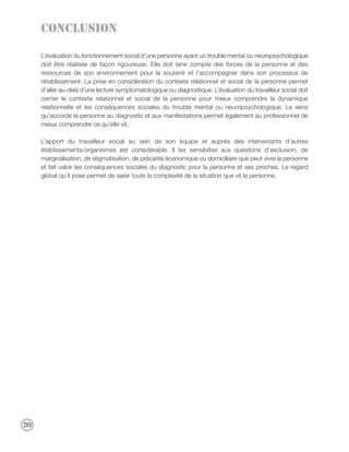Conclusion

     L’évaluation du fonctionnement social d’une personne ayant un trouble mental ou neuropsychologique
     doit être réalisée de façon rigoureuse. Elle doit tenir compte des forces de la personne et des
     ressources de son environnement pour la soutenir et l’accompagner dans son processus de
     rétablissement. La prise en considération du contexte relationnel et social de la personne permet
     d’aller au-delà d’une lecture symptomatologique ou diagnostique. L’évaluation du travailleur social doit
     cerner le contexte relationnel et social de la personne pour mieux comprendre la dynamique
     relationnelle et les conséquences sociales du trouble mental ou neuropsychologique. Le sens
     qu’accorde la personne au diagnostic et aux manifestations permet également au professionnel de
     mieux comprendre ce qu’elle vit.

     L’apport du travailleur social au sein de son équipe et auprès des intervenants d’autres
     établissements/organismes est considérable. Il les sensibilise aux questions d’exclusion, de
     marginalisation, de stigmatisation, de précarité économique ou domiciliaire que peut vivre la personne
     et fait valoir les conséquences sociales du diagnostic pour la personne et ses proches. Le regard
     global qu’il pose permet de saisir toute la complexité de la situation que vit la personne.




20
 