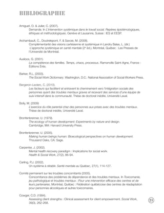 BIBLIOGRAPHIE

Amiguet, O. & Julier, C. (2007).
      Demande. In L’intervention systémique dans le travail social. Repères épistémologiques,
      éthiques et méthodologiques. Genève et Lausanne, Suisse : IES et EESP.

Archambault, C., Doutrelepont, F. & Savoie, M. (2008).
      Complémentarité des visions cartésienne et systémique in Landry Balas, L. (dir.)
       L’approche systémique en santé mentale (2e éd.). Montréal, Québec : Les Presses de
      l’Université de Montréal.

Ausloos, G. (2001).
       La compétence des familles. Temps, chaos, processus. Ramonville Saint-Agne, France :
       Éditions Érès.

Barker, R.L. (2003).
        The Social Work Dictionnary. Washington, D.C.: National Association of Social Workers Press.

Bergeron-Leclerc, C. (2010).
       Les facteurs qui facilitent et entravent le cheminement vers l’intégration sociale des
       personnes ayant des troubles mentaux graves et recevant des services d’une équipe de
       suivi intensif dans la communauté. Thèse de doctorat inédite, Université Laval.

Boily, M. (2009)
        L’exercice du rôle parental chez des personnes aux prises avec des troubles mentaux.
        Thèse de doctorat inédite, Université Laval.

Bronfenbrenner, U. (1979).
       The ecology of human development: Experiments by nature and design.
       Cambridge, MA: Harvard University Press.

Bronfenbrenner, U. (2005).
       Making human beings human: Bioecological perspectives on human development.
       Thousand Oaks, CA: Sage.

Carpenter, J. (2002).
      Mental health recovery paradigm : Implications for social work.
      Health & Social Work, 27(2), 86-94.

Carling, P.J. (2002).
        Un système à rétablir. Santé mentale au Québec, 27(1), 114-127.

Comité permanent sur les troubles concomitants (2005).
       Concomitance des problèmes de dépendance et des troubles mentaux. In Toxicomanie,
       jeu pathologique et troubles mentaux : Pour une intervention efficace des centres et de
       leurs partenaires. Montréal, Québec : Fédération québécoise des centres de réadaptation
       pour personnes alcooliques et autres toxicomanes.

Cowger, C.D. (1994).
      Assessing client strengths : Clinical assessment for client empowerment. Social Work,            21
      39(3), 262-268.
 