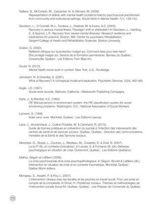Dallaire, B., McCubbin, M., Carpentier, N. & Clément, M. (2009).
              Representation of elderly with mental health problems held by psychosocial practitioners
              from community and institutional settings. Social Work in Mental Health, 7(1), 139-152,

     Davidson, L., O’Connell, M.J., Tondora, J., Staeheli, M. & Evans, A.C. (2005).
            Recovery in serious mental illness: Paradigm shift or shibboleth? In Davidson, L., Harding,
            C. & Spaniol, L.R. Recovery from severe mental illnesses: Research evidence and
            implications for practice. Boston, MA: Center for psychiatric Rehabilitation,
            Sargent College of Health and Rehabilitation Sciences, Boston University.

     Graton, G. (2002).
            Réflexion éthique sur la protection malgré soi. Comment faire pour bien faire?
            Être protégé malgré soi. Service de la formation permanente. Barreau du Québec.
            Cowansville, Québec : Les Éditions Yvon Blais Inc.

     Gould, N. (2010).
            Mental health social work in context. New York, U.S., Routledge.

     Jacobson, N. & Greenley, D. (2001).
           What is Recovery? A conceptual model and explication. Psychiatric Services, 52(4), 482-485.

     Kagle, J.D. (1991).
             Social work records. Belmont, California : Wadsworth Publishing Compagny.

     Karls, J., & Wandrei, K.E. (1994).
             PIE Manual person-in-environment system: the PIE classification system for social
             functioning problems. Washington, D.C.: National Association of Social Workers.

     Lamarre, S. (1998).
           Aider sans nuire. Montréal, Québec : Les Éditions Lescop.

     Lane, J., Archambault, J., Collins-Poulette, M. & Camirand, R. (2010).
            Guide de bonnes pratiques en prévention du suicide à l’intention des intervenants des
            centres de santé et de services sociaux. Québec, Québec : Direction des communications,
            ministère de la Santé et des Services sociaux.

     Marsolais, G., Riopel, L., Couture, J., Bilodeau, M., Cossette, D. & Dutil, B. (2007).
            La loi P-38, un contexte d’exception. In Larose, S. & Fontaine, M. (dir.) Détresse
            psychologique en situation de crise. Outremont, Québec : Les Éditions Québécor.

     Mathur, Séguin et LeBlanc (2006).
            La crise psychosociale et la crise psychopathologique. In Séguin, Brunet & LeBlanc (dir.)
            Intervention en situation de crise et en contexte traumatique. Montréal, Québec :
            Gaëtan Morin éditeur.

     Mongeau, S., Asselin, P. & Roy, L. (2007).
           L’intervention clinique avec les familles et les proches en travail social. Pour une prise en
           compte de la complexité. In Dorvil, H. Problèmes sociaux. Théories et méthodologies de
           l’intervention sociale (tome IV). Québec, Québec : Les Presses de l’Université du Québec.



22
 