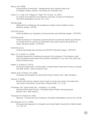 Ninacs, W.A. (2008).
       Empowerment et intervention : Développement de la capacité d’agir et de
       la solidarité. Québec, Québec. Les Presses de l’Université Laval.

Onken, S.J., Craig, C.M., Ridgway, P., Ralph, R.O. & Cook, J.A. (2007).
       An analysis of the definitions and elements of recovery: A review of the literature.
       Psychiatric Rehabilitation Journal, 31(1), 9-22.

OPTSQ (2006).
     Référentiel de compétences des travailleuses sociales et des travailleurs sociaux,
     Montréal, Québec : OPTSQ.

OTSTCFQ (2010).
     Cadre de référence sur l’évaluation du fonctionnement social. Montréal, Québec : OTSTCFQ.

OTSTCFQ (2010).
     Guide de pratique sur l’évaluation psychosociale dans le cadre des régimes de protection,
     du mandat donné en prévision de l’inaptitude et des autres mesures de protection au
     majeur, Montréal, Québec : OTSTCFQ.

OTSTCFQ (2010).
     Code de déontologie des membres de l’OTSTCFQ. Montréal, Québec : OTSTCFQ.

Rapp, C.A. & Gosha, R.J. (2006).
       Strenghts assessment: amplifying the well part of the individual in The strengths model :
       Case management with people with psychiatric disabilities (2nd ed.). New York, États-Unis :
       Oxford University Press.

Regehr, C. & Glancy, G. (2010).
       Social work assessment in mental health. In Mental Health Social Work Practice in Canada.
       Don Mills, Ontario : Oxford University Press.

Sheafor, B.W., & Horejsi, C.R. (2006).
       Techniques and Guidelines for Social Work Practice. Boston, M.A.: Allyn and Bacon.

Solomon, P. (2009).
      Mental health services research and its impact on social work practice with adults who
      have severe mental illness. Social Work in Mental Health, 7(1), 12-29.

Timberlake, E.M., Zajicek-Faber, M.L., & Sabatino, C.A. (2008).
       Generalist Social Work Practice. A Strengths-Based Problem-solving Approach.
       Bonston, M.A.: A&B/ Pearson.

Townsend, W. & Glasser, N. (2003).
      Recovery : The heart and soul of treatment. Psychiatric Rehabilitation Journal, 27(1), 83-86.

Wa Tshisekedi, M.-R. K. (2009).
       Ethnopsychiatric approach to immigration and mental health. Social Work in Mental Health,
       7(1), 102-121.



                                                                                                      23
 