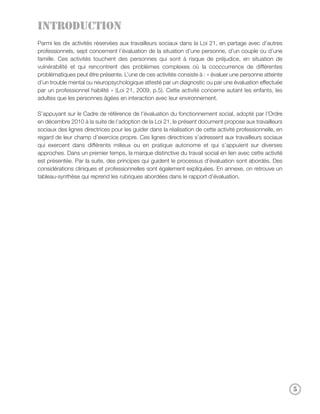 Introduction
Parmi les dix activités réservées aux travailleurs sociaux dans la Loi 21, en partage avec d’autres
professionnels, sept concernent l’évaluation de la situation d’une personne, d’un couple ou d’une
famille. Ces activités touchent des personnes qui sont à risque de préjudice, en situation de
vulnérabilité et qui rencontrent des problèmes complexes où la cooccurrence de différentes
problématiques peut être présente. L’une de ces activités consiste à : « évaluer une personne atteinte
d’un trouble mental ou neuropsychologique attesté par un diagnostic ou par une évaluation effectuée
par un professionnel habilité » (Loi 21, 2009, p.5). Cette activité concerne autant les enfants, les
adultes que les personnes âgées en interaction avec leur environnement.

S’appuyant sur le Cadre de référence de l’évaluation du fonctionnement social, adopté par l’Ordre
en décembre 2010 à la suite de l’adoption de la Loi 21, le présent document propose aux travailleurs
sociaux des lignes directrices pour les guider dans la réalisation de cette activité professionnelle, en
regard de leur champ d’exercice propre. Ces lignes directrices s’adressent aux travailleurs sociaux
qui exercent dans différents milieux ou en pratique autonome et qui s’appuient sur diverses
approches. Dans un premier temps, la marque distinctive du travail social en lien avec cette activité
est présentée. Par la suite, des principes qui guident le processus d’évaluation sont abordés. Des
considérations cliniques et professionnelles sont également expliquées. En annexe, on retrouve un
tableau-synthèse qui reprend les rubriques abordées dans le rapport d’évaluation.




                                                                                                           5
 