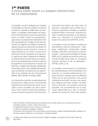 1re partie
    L’évaluation selon la marque distinctive
    de la profession



    Le travailleur social se distingue par l’analyse              notamment les facteurs de stress liés à la
    contextuelle qu’il fait de la situation sociale de            pauvreté. L’évaluation tient compte des si-
    la personne, laquelle se reflète dans son éva-                tuations d’oppression actuelles ou passées,
    luation. Le travailleur social réalise une évalua-            de discrimination, d’exclusion, d’injustice so-
    tion du fonctionnement social d’une personne                  ciale, d’iniquité économique ou de stigmati-
    ayant un trouble mental ou neuropsycholo-                     sation qui influencent le fonctionnement
    gique dans une perspective d’interaction entre                social d’une personne (OTSTCFQ, 2010).
    ses caractéristiques et celles de son environ-
    nement, en intégrant une réflexion critique des               Le travailleur social considère et analyse les
    aspects sociaux qui influencent sa situation et               interinfluences entre les dimensions « biolo-
    les problèmes qu’elle rencontre. Il pose un                   gique, intellectuelle, émotionnelle, sociale,
    regard global tout en tenant compte de la                     familiale, spirituelle, économique et commu-
    diversité et de la complexité de la situation.                nautaire2 » de la personne (Sheafor & Horejsi,
    Il s’agit de son objet d’analyse et de réflexion.             2006, p.8). Il s’appuie sur les forces et les res-
    Le fonctionnement social renvoie aux interac-                 sources de celle-ci pour miser sur « la capacité
    tions et aux interinfluences entre les moyens et              humaine d’évoluer et de se développer »
    les aspirations d’une personne à assurer son                  (OPTSQ, 2006, p.15).
    bien-être, à réaliser ses activités quotidiennes
    et ses rôles sociaux1 pour satisfaire ses besoins             Le travailleur social prend en considération
    avec les attentes, les ressources, les opportu-               les caractéristiques environnementales de la
    nités et les obstacles de son environnement                   personne. Le contexte relationnel est com-
    (Barker, 2003; Sheafor & Horejsi, 2006).                      posé d’acteurs, présents dans les différents
                                                                  milieux de vie de la personne, tels que les
    Les interactions entre les caractéristiques de                membres de sa famille, ses amis, ses voisins,
    la personne et celles de son environnement                    ses collègues de travail, d’étude, de béné-
    influencent son fonctionnement social. Le tra-                volat ou de loisirs. Le travailleur social doit
    vailleur social considère ces deux dimen-                     posséder une compréhension de la dyna-
    sions, tout en tenant compte des problèmes                    mique relationnelle pour saisir la situation
    sociaux auxquels la personne doit faire face,                 sociale de la personne. Dans cette optique,




    1
        Karls et Wandrei (1994) proposent des exemples pour les rôles sociaux qu’une personne assume :
        a) familiaux (parent, conjoint, enfant, frère, sœur);
        b) interpersonnels (ami, voisin, membre d’un groupe);
        c) reliés à l’occupation (travailleur, étudiant);
        d) associés à des situations de vie particulières (consommateur, usager hospitalisé/hébergé, utilisateur de
        services, personne détenue ou en probation, immigrant/réfugié).

    2
        La plupart des citations proviennent d’écrits rédigés en anglais. Les extraits cités ont été traduits de
6       façon libre.
 