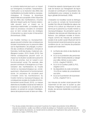 le contexte relationnel peut avoir un impact               Il traduit les aspects dynamiques de la multi-
sur l’émergence, le maintien, l’exacerbation,              tude de facteurs qui interagissent de façon
l’atténuation ou la résolution des effets des              circulaire en contribuant à l’exacerbation des
manifestations du trouble mental ou neuropsy-              manifestations pour analyser la situation de
chologique. À l’inverse, la dynamique                      façon globale (Archambault, 2008).
relationnelle est susceptible d’être influencée
par les effets des manifestations. D’autres                L’évaluation du travailleur social se distingue
éléments faisant partie de l’histoire relation-            par la prise en compte de l’environnement
nelle peuvent avoir un impact sur la                       sociétal. Son rôle est d’identifier les valeurs, les
dynamique relationnelle. Le travailleur social             normes et la culture qui influencent le sens
saisit ce processus circulaire et complexe                 donné par la personne au trouble mental ou
pour en tenir compte dans les stratégies                   neuropsychologique. Sa perception quant à
d’intervention ou dans le plan d’intervention              l’utilisation des services est influencée par ces
(Archambault, 2008).                                       facteurs. Les politiques sociales et écono-
                                                           miques comme les mesures de protection
Les troubles mentaux ou neuropsycholo-                     sociale et de soutien social influencent tant le
giques peuvent entraîner des conséquences                  fonctionnement social de la personne que ses
sociales importantes pour la personne telles               conditions de vie. Les mesures de protection
que la stigmatisation, les préjugés, la préca-             sociale sont notamment :
rité des conditions d’habitation, d’emploi et
financière, l’arrêt des études, l’isolement, etc.              •   la Charte des droits et des libertés de
(Bergeron-Leclerc, 2010; Gould, 2010). Ces                         la personne;
mêmes conséquences peuvent avoir un                            •   la Loi sur la protection des personnes
impact sur la situation sociale de la personne                     dont l’état mental présente un danger
et de ses proches, tout en nuisant à son                           pour elles-mêmes ou pour autrui
fonctionnement social. Par exemple, elles                          (L.R.Q., chapitre P-38.001);
peuvent contribuer à l’émergence ou à l’exa-                   •   la Loi sur le Curateur public (L.R.Q.,
cerbation des manifestations du trouble                            chapitre C-81)3;
mental ou neuropsychologique qui, consé-                       •   les dispositions du code civil (article
quemment, influenceront le fonctionnement                          10 à 25) en matière de consentement
social. Un processus de circularité peut                           aux soins
s’installer entre les manifestations du                        •   la Loi sur la protection de la jeunesse
trouble mental ou neuropsychologique, les                          (L.R.Q., chapitre P-34.1).
conséquences sociales du trouble et le fonc-
tionnement social (Gould, 2010). La marque                 Les mesures de soutien social peuvent être
distinctive du travailleur social est de mettre en         notamment en lien avec le soutien au plan
évidence la complexité et la circularité de la             financier, l’intégration au travail, le soutien aux
situation, en prenant en compte l’interdépen-              études, les services résidentiels ou le soutien
dance de la personne avec et dans son milieu.              à domicile.




3
    Pour de plus amples informations concernant l’ouverture d’un régime de protection et les différentes
    mesures de protection, veuillez vous référer au Guide de pratique sur l’évaluation psychosociale dans le
    cadre des régimes de protection, du mandat donné en prévision de l’inaptitude et des autres mesures de
    protection au majeur, OTSTCFQ, 2010.
                                                                                                                  7
 