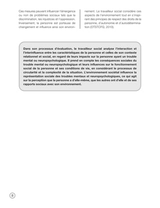 Ces mesures peuvent influencer l’émergence        nement. Le travailleur social considère ces
    ou non de problèmes sociaux tels que la           aspects de l’environnement tout en s’inspi-
    discrimination, les injustices et l’oppression.   rant des principes de respect des droits de la
    Inversement, la personne est porteuse de          personne, d’autonomie et d’autodétermina-
    changement et influence ainsi son environ-        tion (OTSTCFQ, 2010).




       Dans son processus d’évaluation, le travailleur social analyse l’interaction et
       l’interinfluence entre les caractéristiques de la personne et celles de son contexte
       relationnel et social, en regard de leurs impacts sur la personne ayant un trouble
       mental ou neuropsychologique. Il prend en compte les conséquences sociales du
       trouble mental ou neuropsychologique et leurs influences sur le fonctionnement
       social de la personne et ses conditions de vie, en considérant le processus de
       circularité et la complexité de la situation. L’environnement sociétal influence la
       représentation sociale des troubles mentaux et neuropsychologiques, ce qui agit
       sur la perception que la personne a d’elle-même, que les autres ont d’elle et de ses
       rapports sociaux avec son environnement.




8
 