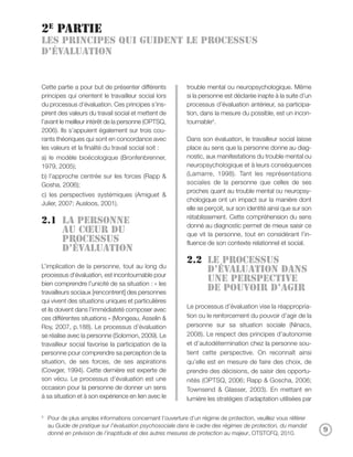 2e partie
Les principes qui guident le processus
d’évaluation


Cette partie a pour but de présenter différents            trouble mental ou neuropsychologique. Même
principes qui orientent le travailleur social lors         si la personne est déclarée inapte à la suite d’un
du processus d’évaluation. Ces principes s’ins-            processus d’évaluation antérieur, sa participa-
pirent des valeurs du travail social et mettent de         tion, dans la mesure du possible, est un incon-
l’avant le meilleur intérêt de la personne (OPTSQ,         tournable4.
2006). Ils s’appuient également sur trois cou-
rants théoriques qui sont en concordance avec              Dans son évaluation, le travailleur social laisse
les valeurs et la finalité du travail social soit :        place au sens que la personne donne au diag-
a) le modèle bioécologique (Bronfenbrenner,                nostic, aux manifestations du trouble mental ou
1979, 2005);                                               neuropsychologique et à leurs conséquences
b) l’approche centrée sur les forces (Rapp &               (Lamarre, 1998). Tant les représentations
Gosha, 2006);                                              sociales de la personne que celles de ses
                                                           proches quant au trouble mental ou neuropsy-
c) les perspectives systémiques (Amiguet &
                                                           chologique ont un impact sur la manière dont
Julier, 2007; Ausloos, 2001).
                                                           elle se perçoit, sur son identité ainsi que sur son
                                                           rétablissement. Cette compréhension du sens
2.1 La personne                                            donné au diagnostic permet de mieux saisir ce
    au cœur du                                             que vit la personne, tout en considérant l’in-
    processus                                              fluence de son contexte relationnel et social.
    d’évaluation
                                                           2.2 Le processus
L’implication de la personne, tout au long du
                                                               d’évaluation dans
processus d’évaluation, est incontournable pour
bien comprendre l’unicité de sa situation : « les
                                                               une perspective
travailleurs sociaux [rencontrent] des personnes
                                                               de pouvoir d’agir
qui vivent des situations uniques et particulières
et ils doivent dans l’immédiateté composer avec            Le processus d’évaluation vise la réappropria-
ces différentes situations » (Mongeau, Asselin &           tion ou le renforcement du pouvoir d’agir de la
Roy, 2007, p.188). Le processus d’évaluation               personne sur sa situation sociale (Ninacs,
se réalise avec la personne (Solomon, 2009). Le            2008). Le respect des principes d’autonomie
travailleur social favorise la participation de la         et d’autodétermination chez la personne sou-
personne pour comprendre sa perception de la               tient cette perspective. On reconnaît ainsi
situation, de ses forces, de ses aspirations               qu’elle est en mesure de faire des choix, de
(Cowger, 1994). Cette dernière est experte de              prendre des décisions, de saisir des opportu-
son vécu. Le processus d’évaluation est une                nités (OPTSQ, 2006; Rapp & Goscha, 2006;
occasion pour la personne de donner un sens                Townsend & Glasser, 2003). En mettant en
à sa situation et à son expérience en lien avec le         lumière les stratégies d’adaptation utilisées par

4
    Pour de plus amples informations concernant l’ouverture d’un régime de protection, veuillez vous référer
    au Guide de pratique sur l’évaluation psychosociale dans le cadre des régimes de protection, du mandat
    donné en prévision de l’inaptitude et des autres mesures de protection au majeur, OTSTCFQ, 2010.
                                                                                                                 9
 