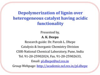 Depolymerization of lignin over
heterogeneous catalyst having acidic
functionality
Presented by,
A. K. Deepa
Research guide: Dr. Paresh L. Dhepe
Catalysis & Inorganic Chemistry Division
CSIR-National Chemical Laboratory, Pune, India
Tel. 91-20-25902024, Fax. 91-20-25902633,
Email: pl.dhepe@ncl.res.in
Group Webpage: http://academic.ncl.res.in/pl.dhepe
 