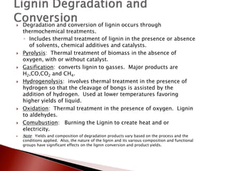    Degradation and conversion of lignin occurs through
    thermochemical treatments.
    ◦ Includes thermal treatment of lignin in the presence or absence
       of solvents, chemical additives and catalysts.
   Pyrolysis: Thermal treatment of biomass in the absence of
    oxygen, with or without catalyst.
   Gasification: converts lignin to gasses. Major products are
    H2,CO,CO2 and CH4.
   Hydrogenolysis: involves thermal treatment in the presence of
    hydrogen so that the cleavage of bongs is assisted by the
    addition of hydrogen. Used at lower temperatures favoring
    higher yields of liquid.
   Oxidation: Thermal treatment in the presence of oxygen. Lignin
    to aldehydes.
   Comubustion: Burning the Lignin to create heat and or
    electricity.
   Note: Yields and composition of degradation products vary based on the process and the
    conditions applied. Also, the nature of the lignin and its various composition and functional
    groups have significant effects on the lignin conversion and product yields.
 