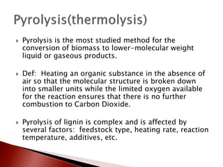    Pyrolysis is the most studied method for the
    conversion of biomass to lower-molecular weight
    liquid or gaseous products.

   Def: Heating an organic substance in the absence of
    air so that the molecular structure is broken down
    into smaller units while the limited oxygen available
    for the reaction ensures that there is no further
    combustion to Carbon Dioxide.

   Pyrolysis of lignin is complex and is affected by
    several factors: feedstock type, heating rate, reaction
    temperature, additives, etc.
 