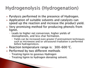    Pyrolysis performed in the presence of Hydrogen.
   Application of suitable solvents and catalysts can
    speed up the reaction and increase the product yield.
   Very promising method for producing phenols from
    lignin.
    ◦ Leads to higher net conversion, higher yields of
      monophenols, and less char formation.
      Yields can be increased even greater if pretreatment techniques
       such as microwave and/or ultrasound irradiation is performed
       before hydrogenolysis.
   Reaction temperature range is: 300-600 °C.
   Performed by two different methods
    ◦ Treating lignin to gaseous Hydrogen
    ◦ Treating lignin to hydrogen donating solvent.
 