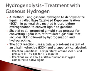    A method using gaseous hydrogen to depolymerize
    lignin is called Base Catalyzed Depolymerization
    (BCD). In general this method is used before
    hydrogenation to convert lignin to gasoline.
   Shabtai et al. proposed a multi step process for
    converting lignin into reformulated gasoline that
    includes BCD followed by hydrogenation and
    hydrocracking.
   The BCD reaction uses a catalyst-solvent system of
    an alkali hydroxide (KOH) and a supercritical alcohol.
    ◦ Reaction Conditions: Temperatures around 270 °C and
      pressure of 140 bar for 1-5 minutes
    ◦ Reactions cause about a 50% reduction in Oxygen
      compared to native lignin.
 
