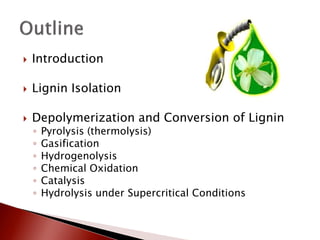    Introduction

   Lignin Isolation

   Depolymerization and Conversion of Lignin
    ◦   Pyrolysis (thermolysis)
    ◦   Gasification
    ◦   Hydrogenolysis
    ◦   Chemical Oxidation
    ◦   Catalysis
    ◦   Hydrolysis under Supercritical Conditions
 
