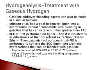    Gasoline additives/blending agents can also be made
    in a similar fashion.
   Johnson et al. had a goal to convert lignin into a
    hydrocarbon product compatible with blending in
    gasoline that has an octane number greater than 110.
   BCD is first performed on lignin. Then it is isolated by
    acidification and then by solvent extraction (Diethyl
    Ether). Then catalytic hydroprocessing (HPR) is
    performed to convert the BCD lignin into aromatic
    hydrocarbons that can be blended with gasoline.
    ◦ Production cost of BCD-HPR is $0.60-0.75/gallons
    ◦ Value of lignin-derived gasoline blending component is
      $0.97-1.14/gallons
 