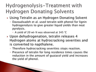    Using Tetralin as an Hydrogen Donating Solvent
    ◦ Davoudxadeh et al. used tetralin with phenol for lignin
      hydrogenolysis to give greater liquid yields than neat
      pyrolysis.
      A yield of 20 wt-% was observed at 345 °C
   Upon dehydrogenation, tetralin releases 4
    Hydrogen atoms at hydrocracking severities and
    is converted to napthalene.
    ◦ Therefore hydrocracking severities stops reaction.
    ◦ Presence of tetralin for long residence times causes the
      reduction in the amount of guaiacol yield and increases
      the yield of phenol.
 