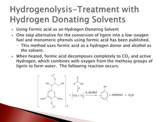   Using Formic acid as an Hydrogen Donating Solvent
   One step alternative for the conversion of lignin into a low-oxygen
    fuel and monomeric phenols using formic acid has been published.
    ◦ This method uses formic acid as a hydrogen donor and alcohol as
       the solvent.
   When heated, formic acid decomposes completely to CO2 and active
    Hydrogen, which combines with oxygen from the methoxy groups of
    lignin to form water. The following reaction occurs:
 