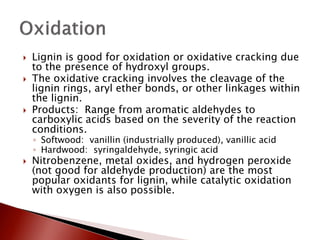    Lignin is good for oxidation or oxidative cracking due
    to the presence of hydroxyl groups.
   The oxidative cracking involves the cleavage of the
    lignin rings, aryl ether bonds, or other linkages within
    the lignin.
   Products: Range from aromatic aldehydes to
    carboxylic acids based on the severity of the reaction
    conditions.
    ◦ Softwood: vanillin (industrially produced), vanillic acid
    ◦ Hardwood: syringaldehyde, syringic acid
   Nitrobenzene, metal oxides, and hydrogen peroxide
    (not good for aldehyde production) are the most
    popular oxidants for lignin, while catalytic oxidation
    with oxygen is also possible.
 