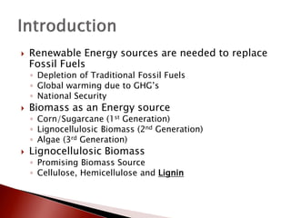    Renewable Energy sources are needed to replace
    Fossil Fuels
    ◦ Depletion of Traditional Fossil Fuels
    ◦ Global warming due to GHG’s
    ◦ National Security
   Biomass as an Energy source
    ◦ Corn/Sugarcane (1st Generation)
    ◦ Lignocellulosic Biomass (2nd Generation)
    ◦ Algae (3rd Generation)
   Lignocellulosic Biomass
    ◦ Promising Biomass Source
    ◦ Cellulose, Hemicellulose and Lignin
 