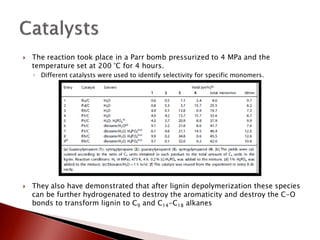   The reaction took place in a Parr bomb pressurized to 4 MPa and the
    temperature set at 200 °C for 4 hours.
    ◦ Different catalysts were used to identify selectivity for specific monomers.




   They also have demonstrated that after lignin depolymerization these species
    can be further hydrogenated to destroy the aromaticity and destroy the C-O
    bonds to transform lignin to C9 and C14-C18 alkanes
 