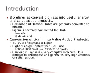    Biorefineries convert biomass into useful energy
    and value added products.
    ◦ Cellulose and Hemicelluloses are generally converted to
      ethanol.
    ◦ Lignin is normally combusted for Heat.
      Low value
      Underutilized
   Conversion of Lignin into Value Added Products.
    ◦ 15-30 % of biomass is Lignin
    ◦ Higher Energy Content than Cellulose
      9000-11000 Btu/lb vs. 7300-7500 Btu/lb
    ◦ Challenge: Lignin is a very complex molecule. It is
      difficult to decompose and generates very high amounts
      of solid residue.
 