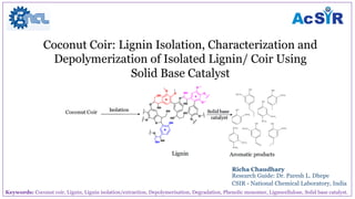 Coconut Coir: Lignin Isolation, Characterization and
Depolymerization of Isolated Lignin/ Coir Using
Solid Base Catalyst
Richa Chaudhary
Research Guide: Dr. Paresh L. Dhepe
CSIR - National Chemical Laboratory, India
Keywords: Coconut coir, Lignin, Lignin isolation/extraction, Depolymerisation, Degradation, Phenolic monomer, Lignocellulose, Solid base catalyst.
 