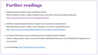 1. Depolymerization of Lignin Using a Solid Base Catalyst.
Richa Chaudhary, Paresh L. Dhepe, Energy & Fuels, 2019, DOI:10.1021/acs.energyfuels.9b00621.
https://pubs.acs.org/doi/10.1021/acs.energyfuels.9b00621
2. Solid base catalyzed depolymerization of lignin into low molecular weight products.
Richa Chaudhary, Paresh L. Dhepe, Green Chemistry, 2016, DOI:10.1039/C6GC02701F.
http://pubs.rsc.org/en/content/articlelanding/2017/gc/c6gc02701f#!divAbstract
3. An improved heterogeneous base catalyzed process for depolymerization of lignin.
Paresh L. Dhepe and Km. Richa, Council of Scientific and Industrial Research, 2016, INDIAN Patent Application no.
201611007650.
4. Group Webpage: http://academic.ncl.res.in/pl.dhepe
Further readings
 