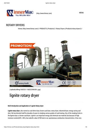 2021/6/28 lignite rotary dryer
https://hiimac.com/Products/rotary-dryers/lignite-rotary-dryer.html 1/9
(http://www.hiimac.com) MENU
ROTARY DRYERS
hiimac (http://www.hiimac.com/) / PRODUCTS (/Products/) / Rotary Dryers (/Products/rotary-dryers/) /
Brief Introduction and Application of Lignite Rotary dryer:

Lignite rotary dryer, also named as coal slime dryer, brown coal dryer, rotary dryer, industrial dryer, energy saving coal
drier. We has devoted itself for decades of years to studying various grades of coal treating. One of the studying fruits is
the lignite dryer, or brown coal dryer. Lignite is an important energy and chemical raw material, but because of high
moisture content(20% -40%), low calorific value (2700 kcal or so), spontaneous combustion characteristics, it has very
(/uploads/allimg/160222/1-160222200U30-L.jpg)
lignite rotary dryer
 