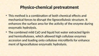 Physico-chemical pretreatment
• This method is a combination of both chemical effects and
mechanical forces to disrupt the lignocellulosic structure. It
enhances the surface area for the activity of the enzyme during
enzymatic hydrolysis.
• The combined mild CaO and liquid hot water extracted lignin
and hemicelluloses, which allowed high cellulase enzymes
accession and loading onto cellulose microfibrils for enhance
ment of lignocellulose enzymatic hydrolysis.
 