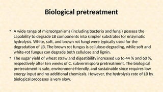 Biological pretreatment
• A wide range of microorganisms (including bacteria and fungi) possess the
capability to degrade LB components into simpler substrates for enzymatic
hydrolysis. White, soft, and brown rot fungi were typically used for the
degradation of LB. The brown rot fungus is cellulose-degrading, while soft and
white-rot fungus can degrade both cellulose and lignin.
• The sugar yield of wheat straw and digestibility increased up to 44 % and 60 %,
respectively after ten weeks of C. subvermispora pretreatment. The biological
pretreatment is safe, environment-friendly, and sustainable since requires low
energy input and no additional chemicals. However, the hydrolysis rate of LB by
biological processes is very slow.
 
