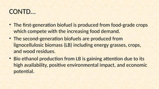 CONTD…
• The first-generation biofuel is produced from food-grade crops
which compete with the increasing food demand.
• The second-generation biofuels are produced from
lignocellulosic biomass (LB) including energy grasses, crops,
and wood residues.
• Bio ethanol production from LB is gaining attention due to its
high availability, positive environmental impact, and economic
potential.
 