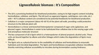 Lignocellulosic biomass : It’s Composition
• The LB is a promising feedstock for bioethanol production, owing to its high organic content including
hemicellulose, cellulose, and lignin. The LB (such as sugarcane bagasse, switchgrass, corn cobs, etc.)
with > 40 % cellulose content are considered to be potential feedstocks for bioethanol production.
• Cellulose is a major component (about 40–60 %) of the plant cell walls, providing a solid protective
structure to the delicate plant cell.
• Hemicellulose is a linear and branched heteropolymer composed of sugar units (galactose, and
glucose) sugars. Hemicellulose is easier to be hydrolyzed than cellulose due to the varying sugar units
and amorphous molecular structure
• The key component of LB is lignin which is a heteropolymer of phenyl propionic alcohol units. These
units are bound together by alkane and ether linkages which makes the degradation of lignin more
difficult.
• The lignin acts as a physical barrier to the availability of cellulose and hemicellulose to enzymatic
hydrolysis and microbial degradation. The lignin and hemicelluloses encapsulate cellulose microfibrils
thereby restricting cellulose accessibility to microbes during fermentation causing hindrance.
 