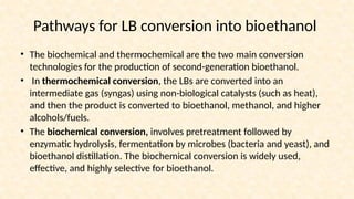 Pathways for LB conversion into bioethanol
• The biochemical and thermochemical are the two main conversion
technologies for the production of second-generation bioethanol.
• In thermochemical conversion, the LBs are converted into an
intermediate gas (syngas) using non-biological catalysts (such as heat),
and then the product is converted to bioethanol, methanol, and higher
alcohols/fuels.
• The biochemical conversion, involves pretreatment followed by
enzymatic hydrolysis, fermentation by microbes (bacteria and yeast), and
bioethanol distillation. The biochemical conversion is widely used,
effective, and highly selective for bioethanol.
 