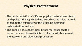 Physical Pretreatment
• The implementation of different physical pretreatments (such
as chipping, grinding, shredding, extrusion, and micro wave) is
to reduce the complexity of the structure, degree of
polymerization, and size.
• The grinding of elephant grass by ball mill enhanced the
surface area and bioavailability of cellulose which improved
the hydrolysis and bioethanol production.
 