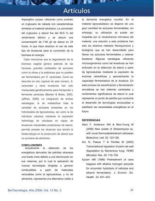 Aspergillus oryzae, utilizando como sustrato
un β-glucano de cebada con características
similares al material celulósico. La conversión
del β-glucano a etanol fue del 69.6 % del
rendimiento teórico y se obtuvo una
concentración de 7.94 g/l de etanol en 24
horas, lo que hace atractivo el uso de este
tipo de levaduras para la conversión de la
biomasa en energía.
Cabe mencionar que la degradación de la
biomasa vegetal genera además de las
hexosas, grandes cantidades de azúcares
como la xilosa y la arabinosa que no pueden
ser fermentados por S. cerevisiae. Como se
describe en otro capítulo de este número, S.
cerevisiae y otras levaduras han sido
manipulada genéticamente para transportar y
fermentar pentosas (Becker & Boles, 2003;
Jeffries, 2006). La integración de ambas
estrategias, la de metabolizar toda la
variedad de azúcares presentes en los
hidrolizados de lignocelulosa, así como la de
hidrolizar celulosa mediante la expresión
heteróloga de celulasas en cepas de
levaduras industriales productoras de etanol,
permite preveer los alcances que tendrá la
biotecnología en la producción de etanol que
no proviene de alimentos.
CONCLUSIONES
Actualmente la obtención de los
energéticos derivados del petróleo atraviesa
una fuerte crisis debido a una disminución en
sus reservas, por lo cual la aplicación de
nuevas tecnologías dirigidas a generar
combustibles a partir de materiales
renovables como la lignocelulosa, y no de
alimentos, representa una alternativa viable a
la demanda energética mundial. En el
material lignocelulósico se dispone de una
gran cantidad de azúcares fermentables, sin
embargo, su utilización se puede ver
impedida por la recalcitrancia intrínseca del
material, una solución a este problema han
sido los diversos métodos físicoquímicos y
biológicos que se han desarrollado para
liberar los azúcares fermentables y obtener
bioetanol. Algunas estrategias utilizando
microorganismos como las levaduras se han
enfocado en la obtención de etanol a partir
de lignocelulosa mediante la expresión de
enzimas celulolíticas y aprovechando la
capacidad fermentadora de la levadura. En
este proceso de sacarificación y fermentación
simultánea se han obtenido cantidades y
rendimientos significativos de etanol lo cual
representa un punto de partida que conducirá
al desarrollo de tecnologías encauzadas a
satisfacer las necesidades energéticas en el
futuro.
REFERENCIAS
Alani F, Anderson WA & Moo-Young M
(2008) New isolate of Streptomyces sp.
with novel thermoalkalotolerant cellulases
Biotechnol. Lett. 30: 123-126.  
Aro N, Pakula T & Penttila M (2005)
Transcriptional regulation of plant cell wall
degradation by filamentous fungi. FEMS
Microbiol. Rev. 29: 719–739.
Azzam AM (1989) Pretreatment of cane
bagasse with alkaline hydrogen peroxide
for enzymatic hydrolysis of cellulose and
ethanol fermentation. J. Environ. Sci.
Health. 24: 421–433.
BioTecnología, Año 2009, Vol. 13 No. 3 21
 